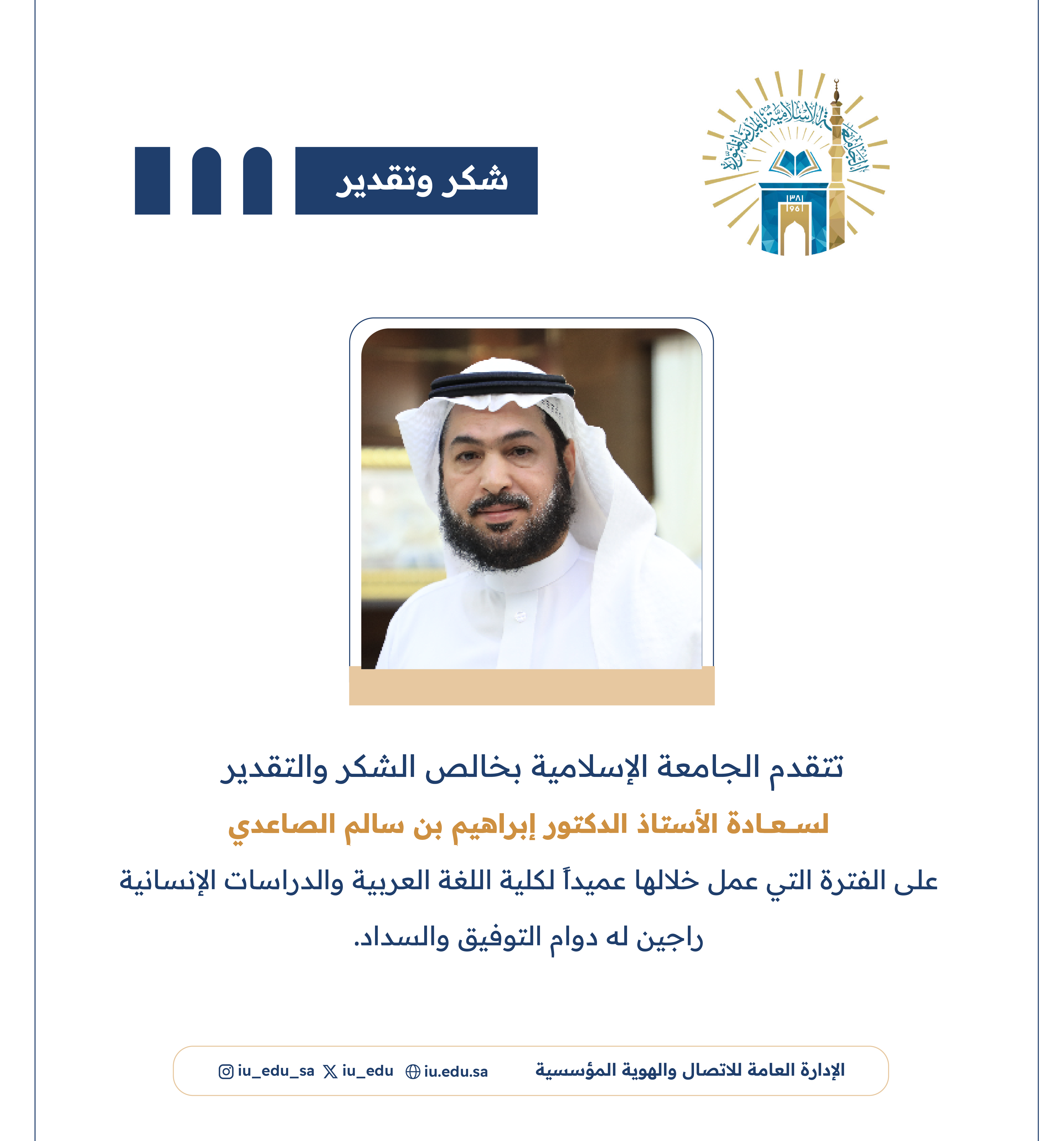 تتقدم الجامعة الإسلامية بخالص الشكر والتقدير   لسعادة الأستاذ الدكتور ابراهيم بن سالم الصاعدي  على الفترة التي عمل خلالها عميداً لكلية اللغة العربية والدراسات الإنسانية .